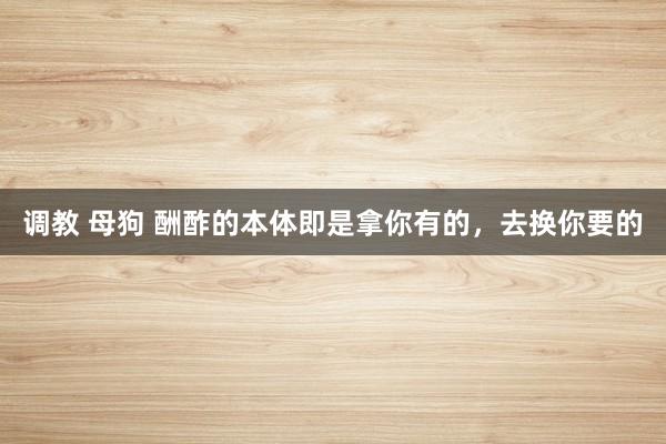 调教 母狗 酬酢的本体即是拿你有的，去换你要的
