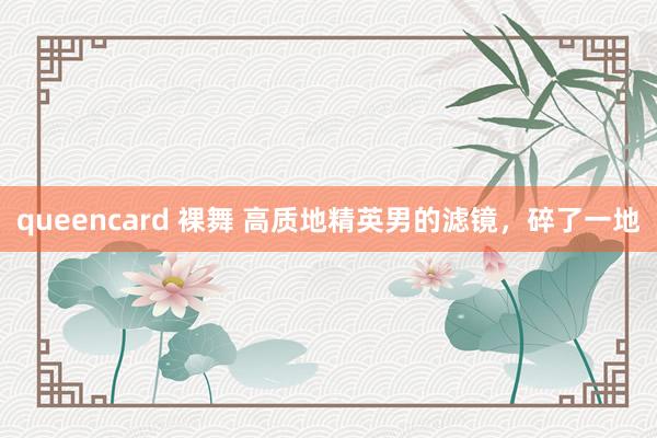 queencard 裸舞 高质地精英男的滤镜，碎了一地