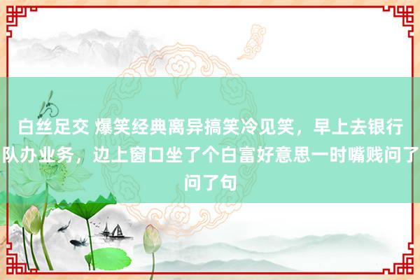 白丝足交 爆笑经典离异搞笑冷见笑，早上去银行列队办业务，边上窗口坐了个白富好意思一时嘴贱问了句