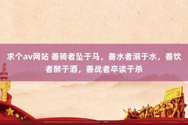 求个av网站 善骑者坠于马，善水者溺于水，善饮者醉于酒，善战者卒读于杀