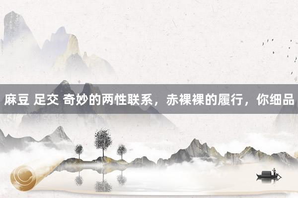 麻豆 足交 奇妙的两性联系，赤裸裸的履行，你细品