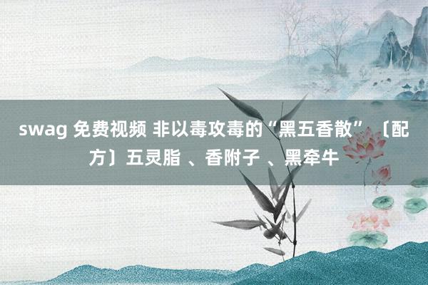 swag 免费视频 非以毒攻毒的“黑五香散” 〔配方〕五灵脂 、香附子 、黑牵牛