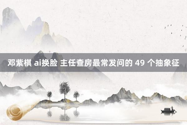 邓紫棋 ai换脸 主任查房最常发问的 49 个抽象征