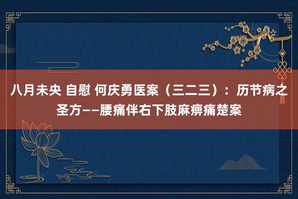 八月未央 自慰 何庆勇医案（三二三）：历节病之圣方——腰痛伴右下肢麻痹痛楚案