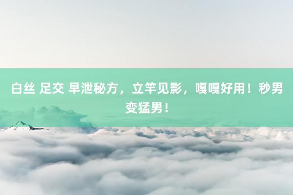白丝 足交 早泄秘方，立竿见影，嘎嘎好用！秒男变猛男！