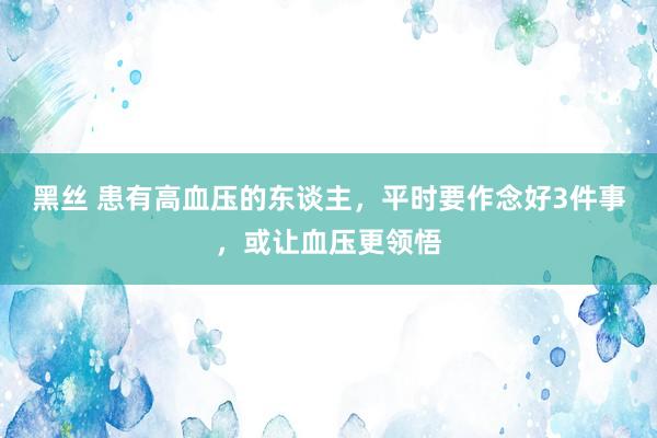 黑丝 患有高血压的东谈主，平时要作念好3件事，或让血压更领悟