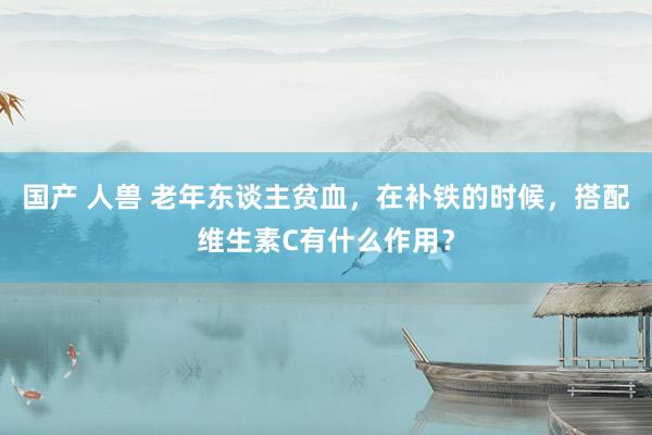 国产 人兽 老年东谈主贫血，在补铁的时候，搭配维生素C有什么作用？