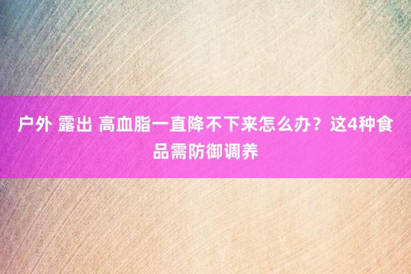 户外 露出 高血脂一直降不下来怎么办？这4种食品需防御调养
