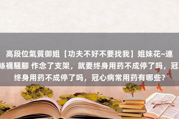 高段位氣質御姐【功夫不好不要找我】姐妹花~連體絲襪~大奶晃動~絲襪騷腳 作念了支架，就要终身用药不成停了吗，冠心病常用药有哪些？