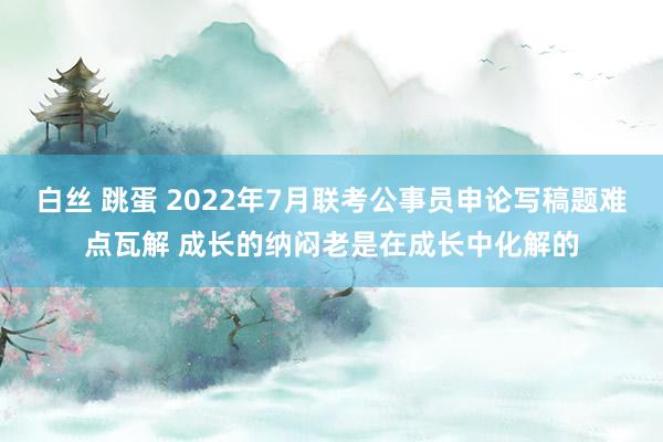 白丝 跳蛋 2022年7月联考公事员申论写稿题难点瓦解 成长的纳闷老是在成长中化解的