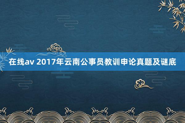 在线av 2017年云南公事员教训申论真题及谜底