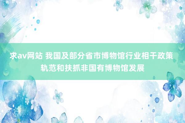 求av网站 我国及部分省市博物馆行业相干政策 轨范和扶抓非国有博物馆发展