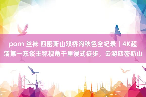 porn 丝袜 四密斯山双桥沟秋色全纪录｜4K超清第一东谈主称视角千里浸式徒步，云游四密斯山