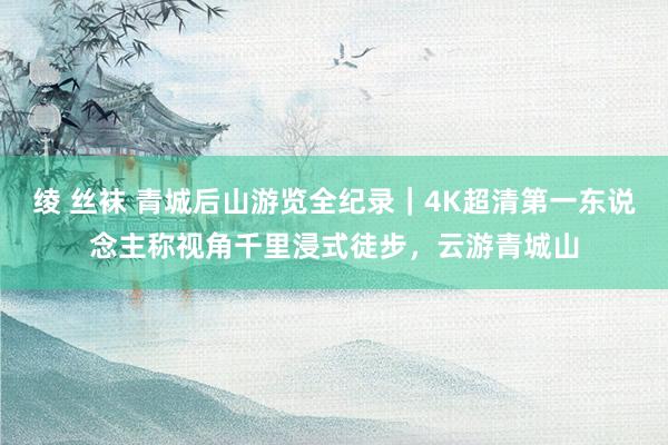 绫 丝袜 青城后山游览全纪录｜4K超清第一东说念主称视角千里浸式徒步，云游青城山