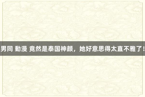 男同 動漫 竟然是泰国神颜，她好意思得太直不雅了！