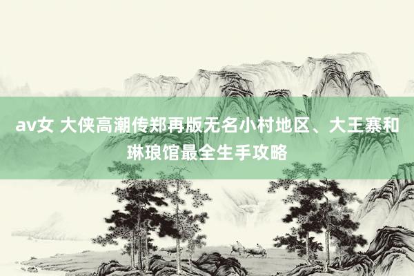 av女 大侠高潮传郑再版无名小村地区、大王寨和琳琅馆最全生手攻略