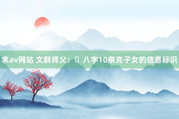 求av网站 文群师父：​八字10条克子女的信息标识