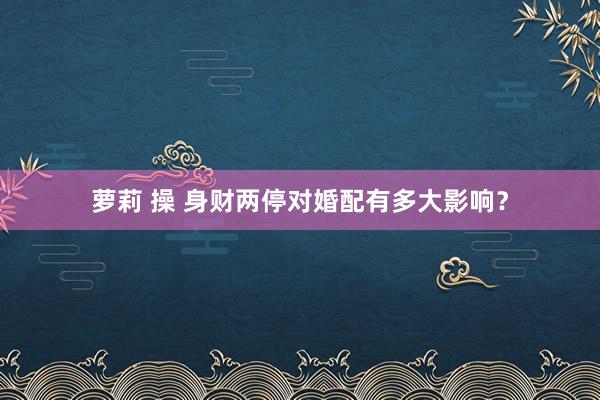 萝莉 操 身财两停对婚配有多大影响？