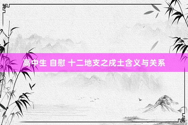高中生 自慰 十二地支之戌土含义与关系