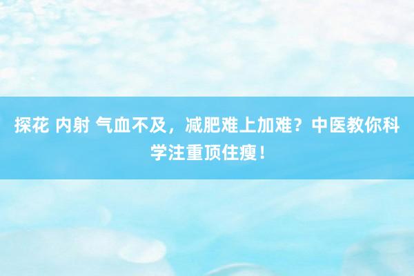 探花 内射 气血不及，减肥难上加难？中医教你科学注重顶住瘦！