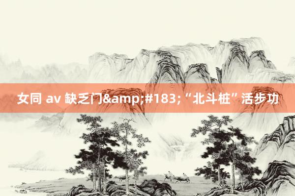 女同 av 缺乏门&#183;“北斗桩”活步功