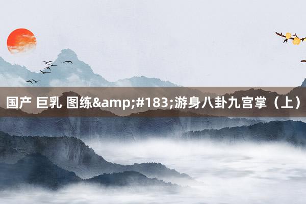 国产 巨乳 图练&#183;游身八卦九宫掌（上）
