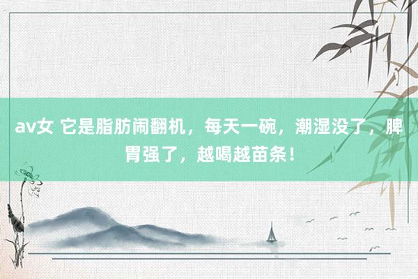 av女 它是脂肪闹翻机，每天一碗，潮湿没了，脾胃强了，越喝越苗条！