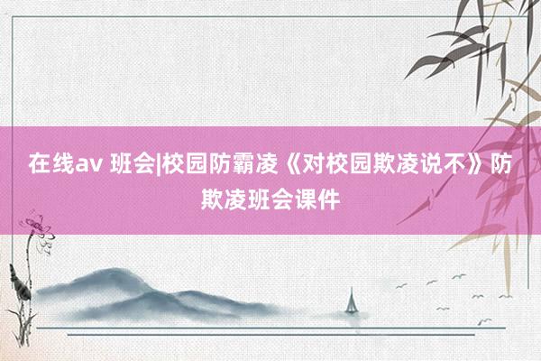 在线av 班会|校园防霸凌《对校园欺凌说不》防欺凌班会课件