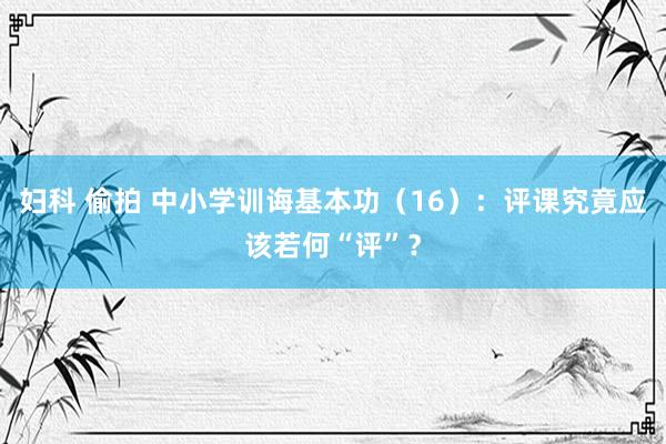 妇科 偷拍 中小学训诲基本功（16）：评课究竟应该若何“评”？