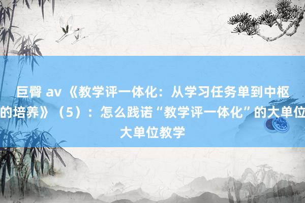 巨臀 av 《教学评一体化：从学习任务单到中枢修养的培养》（5）：怎么践诺“教学评一体化”的大单位教学