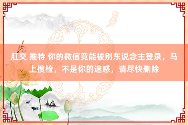 肛交 推特 你的微信竟能被别东说念主登录，马上搜检，不是你的迷惑，请尽快删除