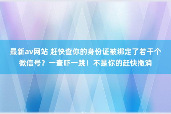 最新av网站 赶快查你的身份证被绑定了若干个微信号？一查吓一跳！不是你的赶快撤消