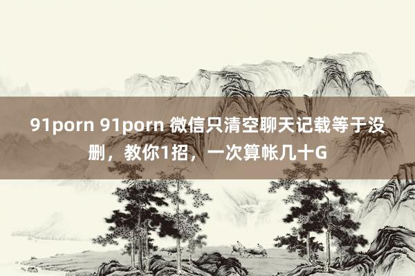 91porn 91porn 微信只清空聊天记载等于没删，教你1招，一次算帐几十G