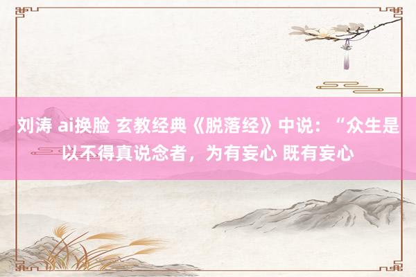 刘涛 ai换脸 玄教经典《脱落经》中说:“众生是以不得真说念者,为有妄心 既有妄心