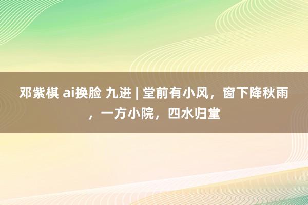 邓紫棋 ai换脸 九进 | 堂前有小风，窗下降秋雨，一方小院，四水归堂