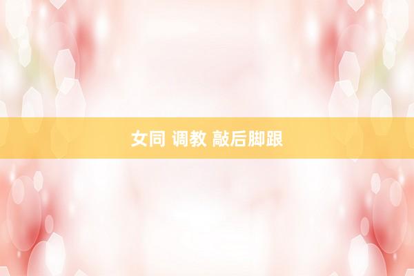 女同 调教 敲后脚跟