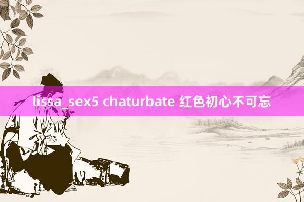 lissa_sex5 chaturbate 红色初心不可忘