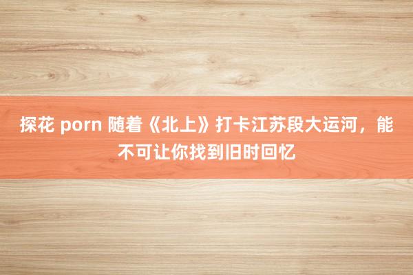 探花 porn 随着《北上》打卡江苏段大运河，能不可让你找到旧时回忆
