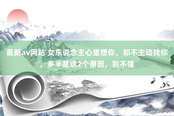 最新av网站 女东说念主心里想你，却不主动找你，多半是这2个原因，别不懂