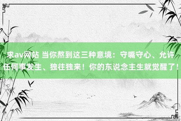 求av网站 当你熬到这三种意境：守嘴守心、允许任何事发生、独往独来！你的东说念主生就觉醒了！