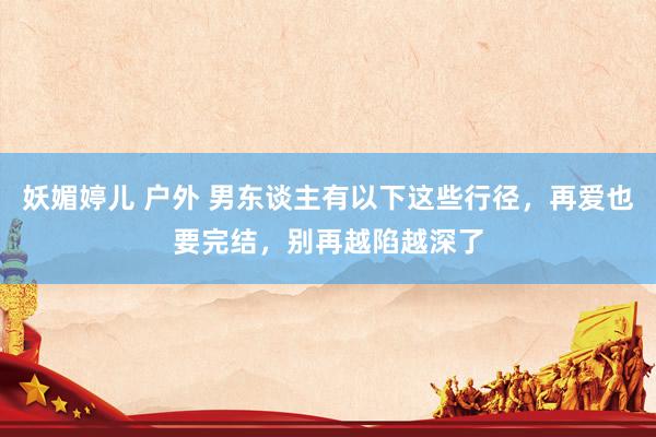 妖媚婷儿 户外 男东谈主有以下这些行径，再爱也要完结，别再越陷越深了