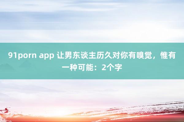 91porn app 让男东谈主历久对你有嗅觉，惟有一种可能：2个字