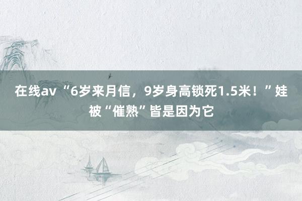 在线av “6岁来月信，9岁身高锁死1.5米！”娃被“催熟”皆是因为它