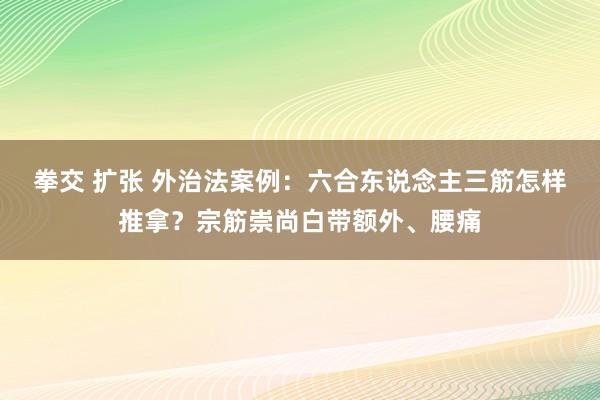 拳交 扩张 外治法案例：六合东说念主三筋怎样推拿？宗筋崇尚白带额外、腰痛