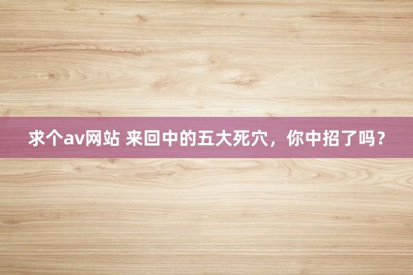 求个av网站 来回中的五大死穴，你中招了吗？