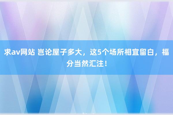 求av网站 岂论屋子多大，这5个场所相宜留白，福分当然汇注！