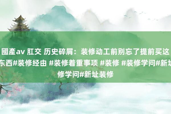 國產av 肛交 历史碎屑：装修动工前别忘了提前买这10样东西#装修经由 #装修着重事项 #装修 #装修学问#新址装修