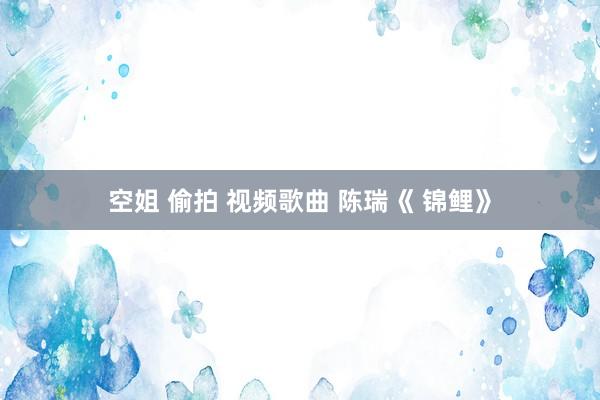 空姐 偷拍 视频歌曲 陈瑞《 锦鲤》