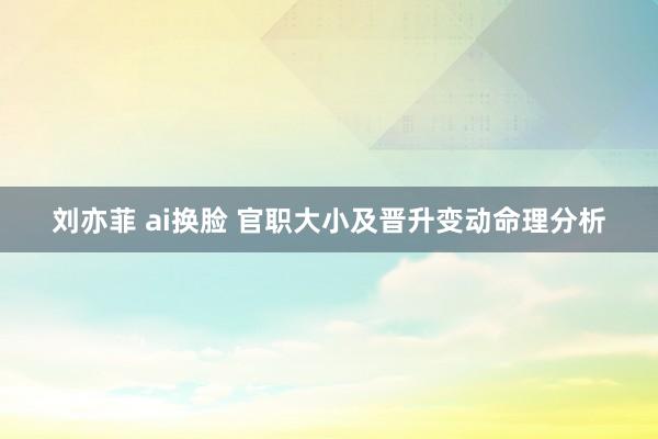 刘亦菲 ai换脸 官职大小及晋升变动命理分析